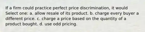 If a firm could practice perfect price discrimination, it would Select one: a. allow resale of its product. b. charge every buyer a different price. c. charge a price based on the quantity of a product bought. d. use odd pricing.