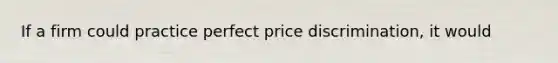 If a firm could practice perfect price discrimination, it would