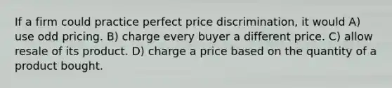 If a firm could practice perfect price discrimination, it would A) use odd pricing. B) charge every buyer a different price. C) allow resale of its product. D) charge a price based on the quantity of a product bought.