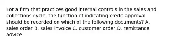 For a firm that practices good internal controls in the sales and collections cycle, the function of indicating credit approval should be recorded on which of the following documents? A. sales order B. sales invoice C. customer order D. remittance advice