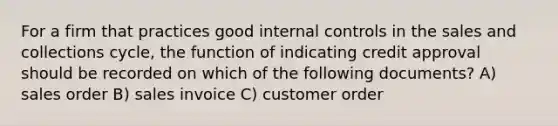 For a firm that practices good <a href='https://www.questionai.com/knowledge/kjj42owoAP-internal-control' class='anchor-knowledge'>internal control</a>s in the sales and collections cycle, the function of indicating credit approval should be recorded on which of the following documents? A) sales order B) sales invoice C) customer order