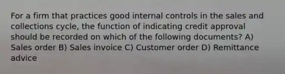 For a firm that practices good internal controls in the sales and collections cycle, the function of indicating credit approval should be recorded on which of the following documents? A) Sales order B) Sales invoice C) Customer order D) Remittance advice