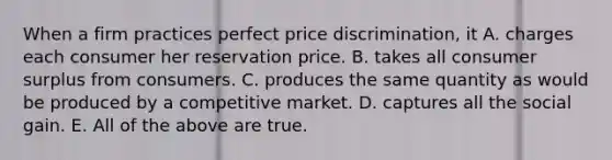 When a firm practices perfect price​ discrimination, it A. charges each consumer her reservation price. B. takes all consumer surplus from consumers. C. produces the same quantity as would be produced by a competitive market. D. captures all the social gain. E. All of the above are true.