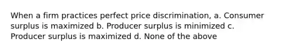 ​When a firm practices perfect price discrimination, a. ​Consumer surplus is maximized b. ​Producer surplus is minimized c. ​Producer surplus is maximized d. ​None of the above