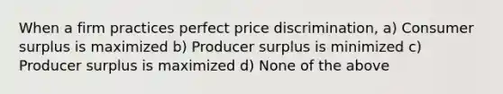 When a firm practices perfect price discrimination, a) <a href='https://www.questionai.com/knowledge/k77rlOEdsf-consumer-surplus' class='anchor-knowledge'>consumer surplus</a> is maximized b) Producer surplus is minimized c) Producer surplus is maximized d) None of the above