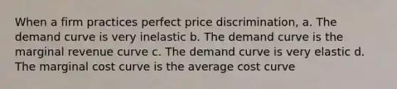 When a firm practices perfect price discrimination, a. The demand curve is very inelastic b. The demand curve is the marginal revenue curve c. The demand curve is very elastic d. The marginal cost curve is the average cost curve