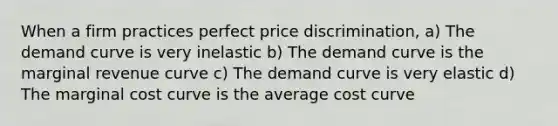 When a firm practices perfect price discrimination, a) The demand curve is very inelastic b) The demand curve is the marginal revenue curve c) The demand curve is very elastic d) The marginal cost curve is the average cost curve