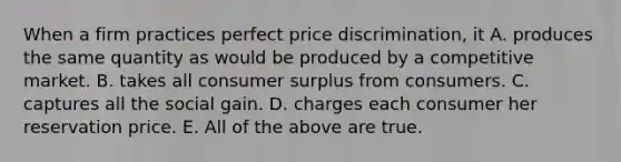 When a firm practices perfect price​ discrimination, it A. produces the same quantity as would be produced by a competitive market. B. takes all consumer surplus from consumers. C. captures all the social gain. D. charges each consumer her reservation price. E. All of the above are true.