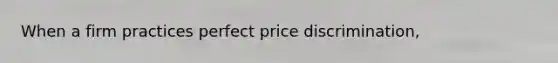 When a firm practices perfect price discrimination,