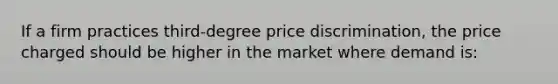 If a firm practices third-degree price discrimination, the price charged should be higher in the market where demand is: