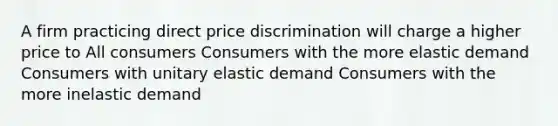 A firm practicing direct price discrimination will charge a higher price to All consumers Consumers with the more elastic demand Consumers with unitary elastic demand Consumers with the more inelastic demand