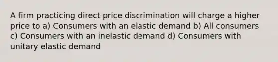 A firm practicing direct price discrimination will charge a higher price to a) Consumers with an elastic demand b) All consumers c) Consumers with an inelastic demand d) Consumers with unitary elastic demand