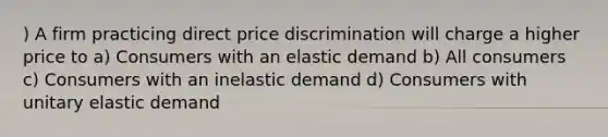 ) A firm practicing direct price discrimination will charge a higher price to a) Consumers with an elastic demand b) All consumers c) Consumers with an inelastic demand d) Consumers with unitary elastic demand