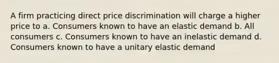 ​A firm practicing direct price discrimination will charge a higher price to a. ​Consumers known to have an elastic demand b. ​All consumers c. ​Consumers known to have an inelastic demand d. ​Consumers known to have a unitary elastic demand