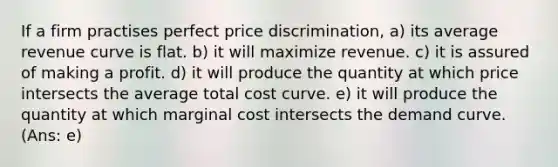 If a firm practises perfect price discrimination, a) its average revenue curve is flat. b) it will maximize revenue. c) it is assured of making a profit. d) it will produce the quantity at which price intersects the average total cost curve. e) it will produce the quantity at which marginal cost intersects the demand curve. (Ans: e)