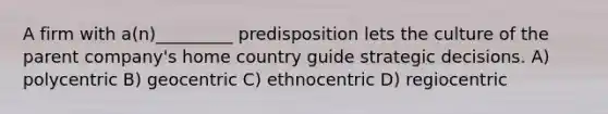 A firm with a(n)_________ predisposition lets the culture of the parent company's home country guide strategic decisions. A) polycentric B) geocentric C) ethnocentric D) regiocentric