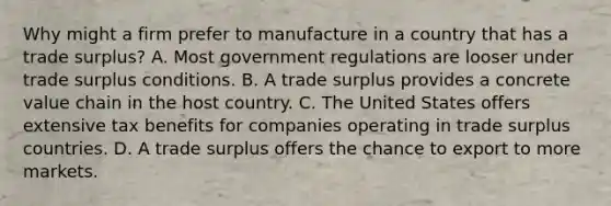 Why might a firm prefer to manufacture in a country that has a trade surplus? A. Most government regulations are looser under trade surplus conditions. B. A trade surplus provides a concrete value chain in the host country. C. The United States offers extensive tax benefits for companies operating in trade surplus countries. D. A trade surplus offers the chance to export to more markets.