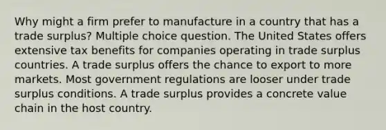 Why might a firm prefer to manufacture in a country that has a trade surplus? Multiple choice question. The United States offers extensive tax benefits for companies operating in trade surplus countries. A trade surplus offers the chance to export to more markets. Most government regulations are looser under trade surplus conditions. A trade surplus provides a concrete value chain in the host country.