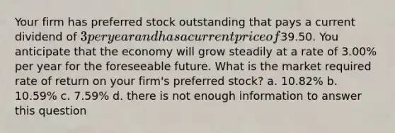 Your firm has preferred stock outstanding that pays a current dividend of 3 per year and has a current price of39.50. You anticipate that the economy will grow steadily at a rate of 3.00% per year for the foreseeable future. What is the market required rate of return on your firm's preferred stock? a. 10.82% b. 10.59% c. 7.59% d. there is not enough information to answer this question