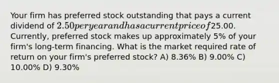 Your firm has preferred stock outstanding that pays a current dividend of 2.50 per year and has a current price of25.00. Currently, preferred stock makes up approximately 5% of your firm's long-term financing. What is the market required rate of return on your firm's preferred stock? A) 8.36% B) 9.00% C) 10.00% D) 9.30%