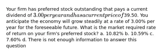 Your firm has preferred stock outstanding that pays a current dividend of 3.00 per year and has a current price of39.50. You anticipate the economy will grow steadily at a rate of 3.00% per year for the foreseeable future. What is the market required rate of return on your firm's preferred stock? a. 10.82% b. 10.59% c. 7.60% d. There is not enough information to answer this question