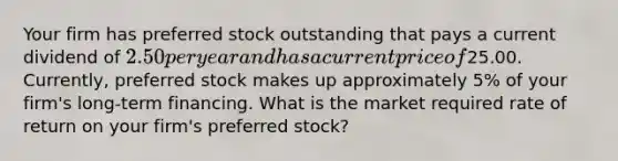 Your firm has preferred stock outstanding that pays a current dividend of 2.50 per year and has a current price of25.00. Currently, preferred stock makes up approximately 5% of your firm's long-term financing. What is the market required rate of return on your firm's preferred stock?