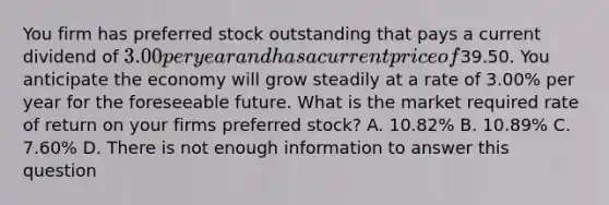 You firm has preferred stock outstanding that pays a current dividend of 3.00 per year and has a current price of39.50. You anticipate the economy will grow steadily at a rate of 3.00% per year for the foreseeable future. What is the market required rate of return on your firms preferred stock? A. 10.82% B. 10.89% C. 7.60% D. There is not enough information to answer this question