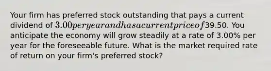 Your firm has preferred stock outstanding that pays a current dividend of 3.00 per year and has a current price of39.50. You anticipate the economy will grow steadily at a rate of 3.00% per year for the foreseeable future. What is the market required rate of return on your firm's preferred stock?