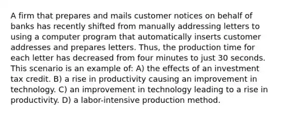 A firm that prepares and mails customer notices on behalf of banks has recently shifted from manually addressing letters to using a computer program that automatically inserts customer addresses and prepares letters. Thus, the production time for each letter has decreased from four minutes to just 30 seconds. This scenario is an example of: A) the effects of an investment tax credit. B) a rise in productivity causing an improvement in technology. C) an improvement in technology leading to a rise in productivity. D) a labor-intensive production method.