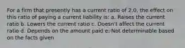 For a firm that presently has a current ratio of 2.0, the effect on this ratio of paying a current liability is: a. Raises the current ratio b. Lowers the current ratio c. Doesn't affect the current ratio d. Depends on the amount paid e. Not determinable based on the facts given