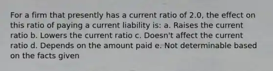 For a firm that presently has a current ratio of 2.0, the effect on this ratio of paying a current liability is: a. Raises the current ratio b. Lowers the current ratio c. Doesn't affect the current ratio d. Depends on the amount paid e. Not determinable based on the facts given