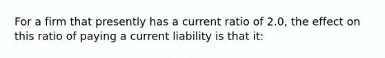 For a firm that presently has a current ratio of 2.0, the effect on this ratio of paying a current liability is that it: