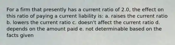 For a firm that presently has a current ratio of 2.0, the effect on this ratio of paying a current liability is: a. raises the current ratio b. lowers the current ratio c. doesn't affect the current ratio d. depends on the amount paid e. not determinable based on the facts given