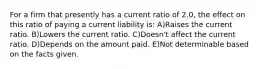 For a firm that presently has a current ratio of 2.0, the effect on this ratio of paying a current liability is: A)Raises the current ratio. B)Lowers the current ratio. C)Doesn't affect the current ratio. D)Depends on the amount paid. E)Not determinable based on the facts given.