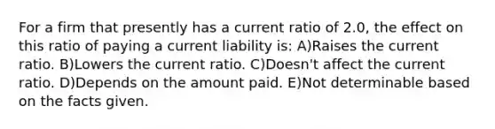 For a firm that presently has a current ratio of 2.0, the effect on this ratio of paying a current liability is: A)Raises the current ratio. B)Lowers the current ratio. C)Doesn't affect the current ratio. D)Depends on the amount paid. E)Not determinable based on the facts given.