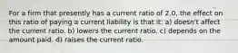 For a firm that presently has a current ratio of 2.0, the effect on this ratio of paying a current liability is that it: a) doesn't affect the current ratio. b) lowers the current ratio. c) depends on the amount paid. d) raises the current ratio.