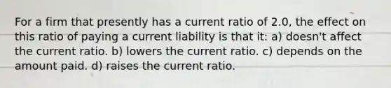 For a firm that presently has a current ratio of 2.0, the effect on this ratio of paying a current liability is that it: a) doesn't affect the current ratio. b) lowers the current ratio. c) depends on the amount paid. d) raises the current ratio.