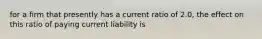 for a firm that presently has a current ratio of 2.0, the effect on this ratio of paying current liability is