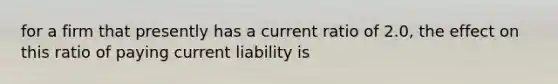 for a firm that presently has a current ratio of 2.0, the effect on this ratio of paying current liability is