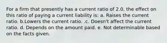 For a firm that presently has a current ratio of 2.0, the effect on this ratio of paying a current liability is: a. Raises the current ratio. b.Lowers the current ratio. .c. Doesn't affect the current ratio. d. Depends on the amount paid. e. Not determinable based on the facts given.