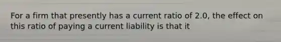 For a firm that presently has a current ratio of 2.0, the effect on this ratio of paying a current liability is that it