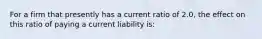 For a firm that presently has a current ratio of 2.0, the effect on this ratio of paying a current liability is: