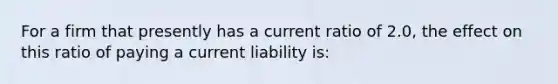 For a firm that presently has a current ratio of 2.0, the effect on this ratio of paying a current liability is: