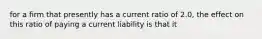 for a firm that presently has a current ratio of 2.0, the effect on this ratio of paying a current liability is that it