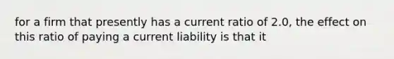 for a firm that presently has a current ratio of 2.0, the effect on this ratio of paying a current liability is that it