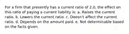 For a firm that presently has a current ratio of 2.0, the effect on this ratio of paying a current liability is: a. Raises the current ratio. b. Lowers the current ratio. c. Doesn't affect the current ratio. d. Depends on the amount paid. e. Not determinable based on the facts given.