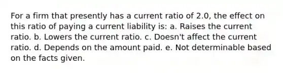 For a firm that presently has a current ratio of 2.0, the effect on this ratio of paying a current liability is: a. Raises the current ratio. b. Lowers the current ratio. c. Doesn't affect the current ratio. d. Depends on the amount paid. e. Not determinable based on the facts given.