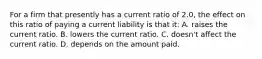 For a firm that presently has a current ratio of 2.0, the effect on this ratio of paying a current liability is that it: A. raises the current ratio. B. lowers the current ratio. C. doesn't affect the current ratio. D. depends on the amount paid.