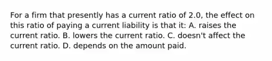 For a firm that presently has a current ratio of 2.0, the effect on this ratio of paying a current liability is that it: A. raises the current ratio. B. lowers the current ratio. C. doesn't affect the current ratio. D. depends on the amount paid.