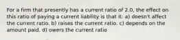 For a firm that presently has a current ratio of 2.0, the effect on this ratio of paying a current liability is that it: a) doesn't affect the current ratio. b) raises the current ratio. c) depends on the amount paid. d) owers the current ratio